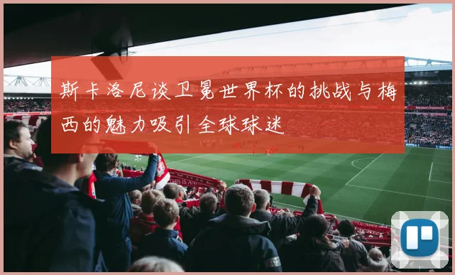 斯卡洛尼谈卫冕世界杯的挑战与梅西的魅力吸引全球球迷