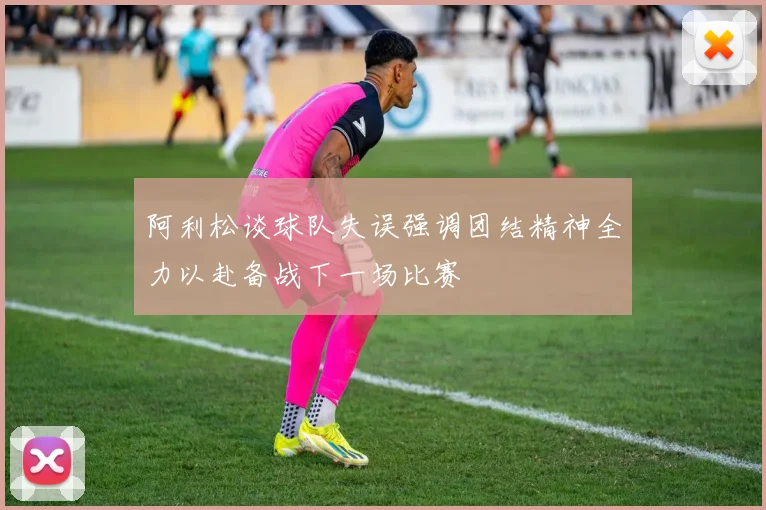 阿利松谈球队失误强调团结精神全力以赴备战下一场比赛