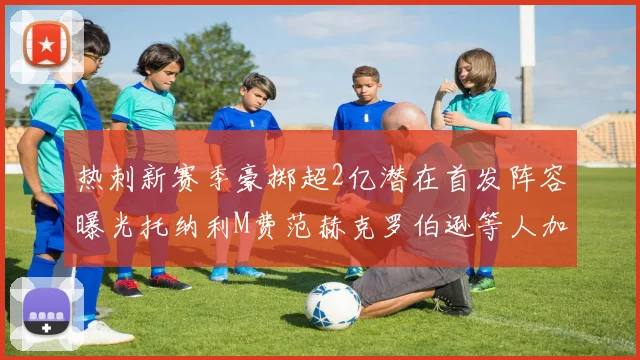 热刺新赛季豪掷超2亿潜在首发阵容曝光托纳利M费范赫克罗伯逊等人加盟