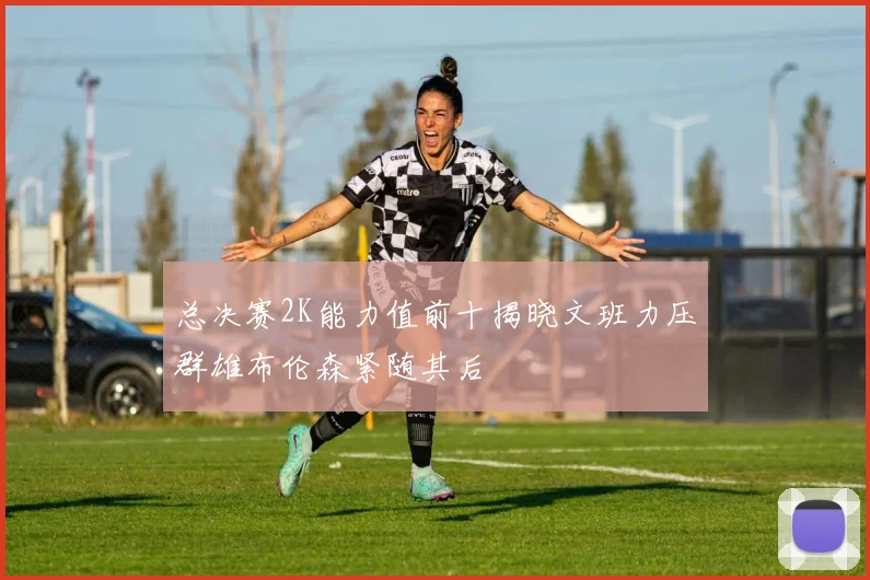 总决赛2K能力值前十揭晓文班力压群雄布伦森紧随其后