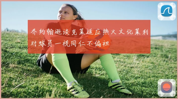 乔约翰逊谈克莱适应热火文化莱利对球员一视同仁不偏袒