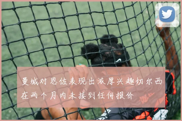 曼城对恩佐表现出浓厚兴趣切尔西在两个月内未接到任何报价