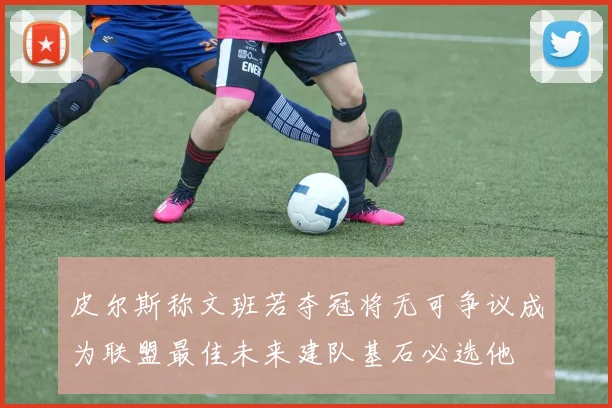 皮尔斯称文班若夺冠将无可争议成为联盟最佳未来建队基石必选他
