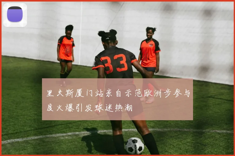 里夫斯厦门站亲自示范欧洲步参与度火爆引发球迷热潮