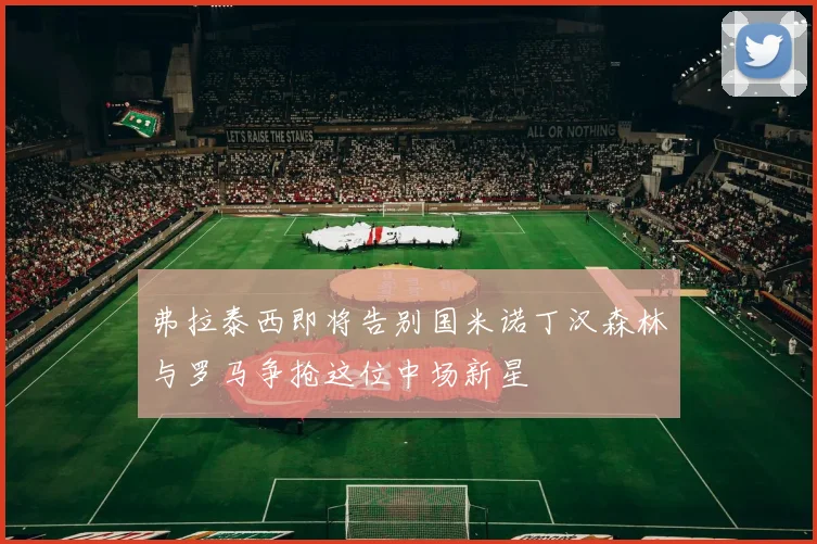 弗拉泰西即将告别国米诺丁汉森林与罗马争抢这位中场新星