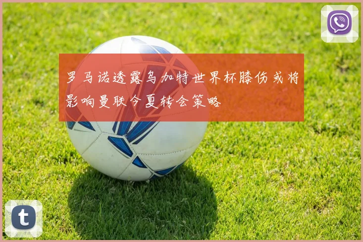 罗马诺透露乌加特世界杯膝伤或将影响曼联今夏转会策略