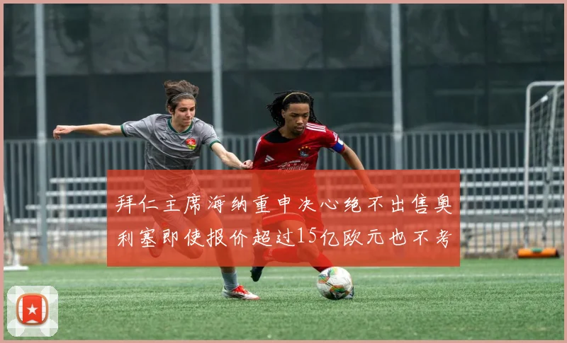 拜仁主席海纳重申决心绝不出售奥利塞即使报价超过15亿欧元也不考虑
