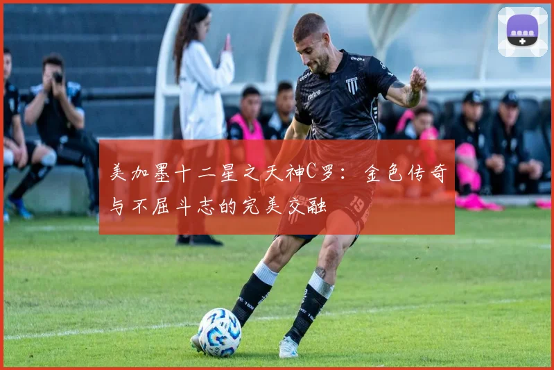 美加墨十二星之天神C罗：金色传奇与不屈斗志的完美交融