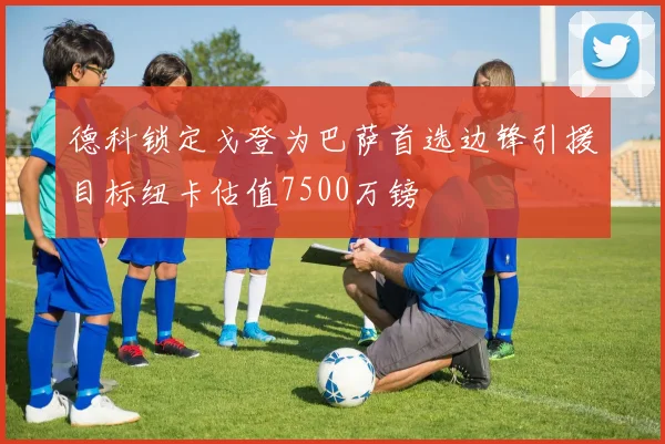 德科锁定戈登为巴萨首选边锋引援目标纽卡估值7500万镑