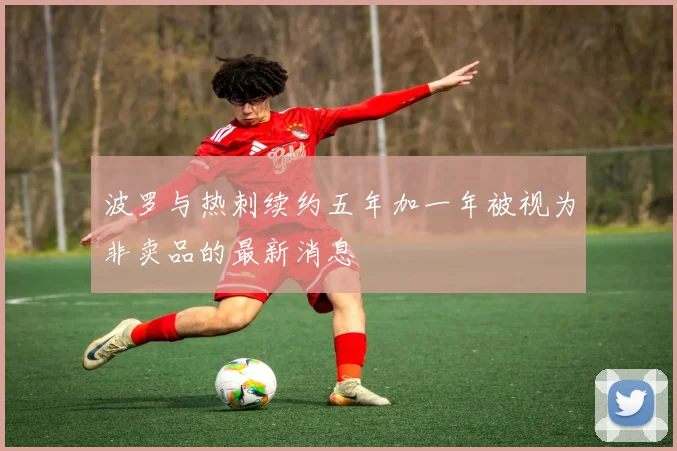 波罗与热刺续约五年加一年被视为非卖品的最新消息