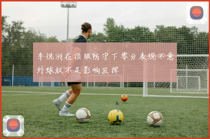 李悦洲在顶级防守下零分表现不意外球权不足影响发挥