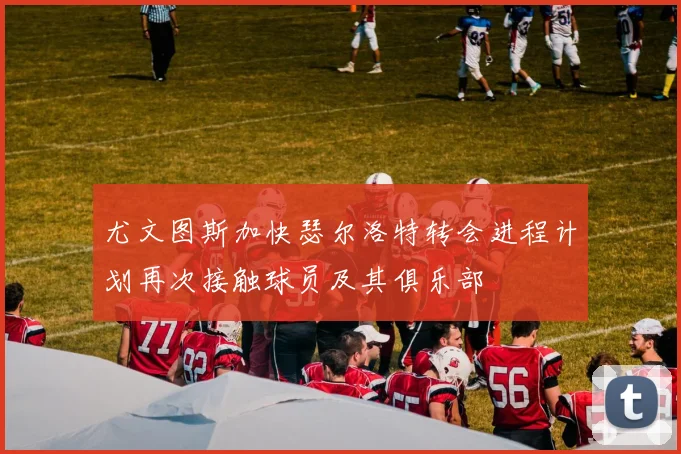 尤文图斯加快瑟尔洛特转会进程计划再次接触球员及其俱乐部