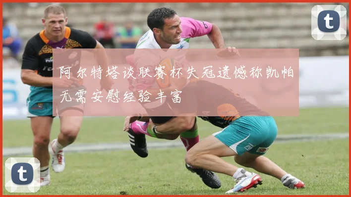阿尔特塔谈联赛杯失冠遗憾称凯帕无需安慰经验丰富