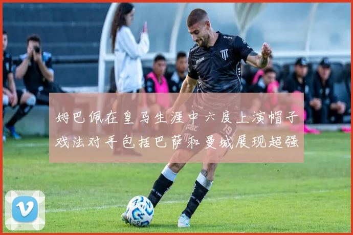 姆巴佩在皇马生涯中六度上演帽子戏法对手包括巴萨和曼城展现超强攻击力